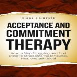 ACCEPTANCE  AND  COMMITMENT THERAPY How to Stop Struggling and Start Living to Overcome the Difficulties, Fear, and Self-Doubt, Simon J. Simpson