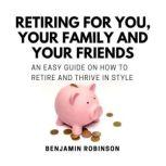 Retiring for You, Your Family and Your Friends An Easy Guide on how to Retire and Thrive in Style, Benjamin Robinson