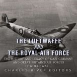The Luftwaffe and the Royal Air Force: The History and Legacy of Nazi Germany and Great Britain's Air Forces in World War II, Charles River Editors