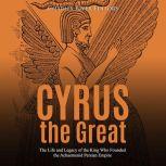 Cyrus the Great: The Life and Legacy of the King Who Founded the Achaemenid Persian Empire, Charles River Editors
