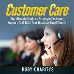 Customer Care: The Ultimate Guide to Strategic Customer Support That Gets Your Business Loyal Clients