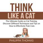 Think Like a Cat: The Ultimate Guide on Cat Training, Discover Different Techniques and Tips on How to Effectively Train Cats