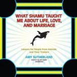 What Shamu Taught Me about Life, Love, and Marriage Lessons for People from Animals and Their Trainers, Amy Sutherland