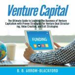 Venture Capital: The Ultimate Guide to Learning The Business of Venture Capitalism with Proven Strategies for Venture Deal Structuring, Value Creation, and Exit Strategies, B. B. Arrow-Blackford