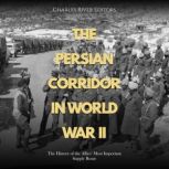 The Persian Corridor in World War II: The History of the Allies' Most Important Supply Route, Charles River Editors