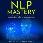 NLP MASTERY : N?ur?-Lingui?ti? Programming, How To Maximize Your Potential And Learn How To Reprogram Yourself, Matthew Montors