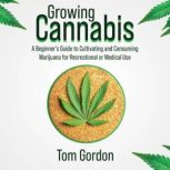Growing Cannabis A Beginners Guide to Cultivating and Consuming Marijuana for Recreational or Medical Use, Tom Gordon