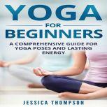 Yoga for Beginners: A Comprehensive Guide For Yoga Poses And Lasting Energy, Jessica Thompson
