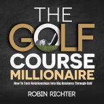 The Golf Course Millionaire How To Turn Relationships Into Big Business Through Golf, Robin Ricther