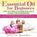 Essential Oil for Beginners: The Ultimate Essential Oils Guide for Beginners Includes History, Benefits, Household Uses, Safety Tips, Essential Oils for Headaches, Sleep, Anxiety, and Other Ailments, Olivia Banks