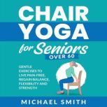 Chair Yoga for Seniors Over 60: Gentle Exercises to Live Pain-Free, Regain Balance, Flexibility, and Strength, Michael Smith
