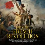 The Start of the French Revolution: The History and Legacy of the Seminal Events that Began the Uprising in France, Charles River Editors