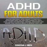 ADHD for Adults Master Emotional Intelligence to Positively Transform Your Life and Take Charge of Adult ADHD. Learn the Emotional Control Strategies and Rewire Your Anxious Brain to Improve Your Life, Sebastian J. Smith