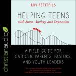 Helping Teens with Stress, Anxiety, and Depression A Field Guide for Catholic Parents, Pastors, and Youth Leaders, Roy Petitfils