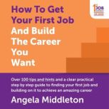 How To Get Your First Job And Build The Career You Want Over 100 tips and hints and a clear practical step by step guide to finding your first job and building on it to achieve an amazing career, Angela Middleton