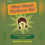 What Would MacGyver Do? True Stories of Improvised Genius in Everyday Life