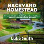 Backyard Homestead A Practical Guide to Building Your Own Mini Farm & Raising Farm Animals for Beginners