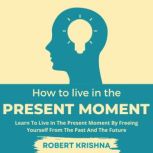 How To Live In The Present Moment Learn To Live In The Present Moment By Freeing Yourself From The Past And The Future: Understand How to Let Go of Fear, Anxiety and Regret; Find Everlasting Peace of Mind and Live a Happier Life., Robert Krishna
