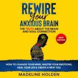 REWIRE YOUR ANXIOUS BRAIN The Truth About the Brain and Soul Connection - How to Change Your Mind, Master Your Emotions, Heal Your Life & Create a New You.New Edition, Madeline Holden