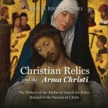 Christian Relics and the Arma Christi: The History of the Medieval Search for Relics Related to the Passion of Christ, Charles River Editors