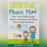 Listen To Me, Please Mom! Give Your Child Loving Positive Attention And Enjoy Those Daily Moments