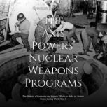 The Axis Powers' Nuclear Weapons Programs: The History of Germany and Japan's Efforts to Build an Atomic Bomb during World War II, Charles River Editors