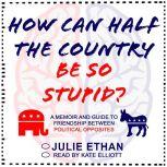 How Can Half the Country Be So Stupid? A Memoir and Guide to Friendship Between Political Opposites, Julie Ethan