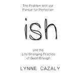 ish: The Problem with our Pursuit for Perfection and the Life-Changing Practice of Good Enough., Lynne Cazaly
