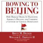 Bowing to Beijing How Barack Obama Is Hastening Americas Decline and Ushering a Century of Chinese Domination, Brett M. Decker and William C. Triplett II