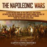 The Napoleonic Wars A Captivating Guide to the Conflicts That Began Between the United Kingdom and France During the Rule of Napoleon Bonaparte and How They Stemmed from the French Revolution