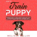 How to Train a Puppy Beginners Guide to Train a Perfect Dog in Just 7 Days: Training Basics, Housebreaking, Commands, Tricks, Skills, Potty Training. Make your Dog understand You!, Melissa Millan