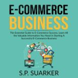 E-Commerce Business: The Essential Guide to E-Commerce Success, Learn All the Valuable Information You Need in Starting A Successful E-Commerce Business, S.P. Suarker