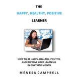 The Happy, Healthy, Positive Learner How To Be Happy, Healthy, Positive, And Improve Your Learning In Only One Month