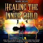 Healing the Inner Child: How You Can Begin to Heal the Wounded Soul Within Using Meditation, Awareness, Journaling, and More, Mari Silva