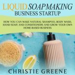 Liquid Soapmaking Business Startup: How You Can Make Natural Shampoo, Body Wash, Hand Soap, and Conditioners and Grow Your Own Home-Based Business
