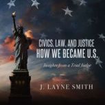 Civics, Law, and Justice--How We Became U.S. Insights from a Trial Judge, J. Layne Smith
