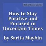 How to Stay Positive and Focused in Uncertain Times Adapting, Succeeding and Thriving in the Workplace, Sarita Maybin