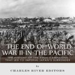 The End of World War II in the Pacific: The History of the Final Campaigns that Led to Imperial Japan's Surrender, Charles River Editors
