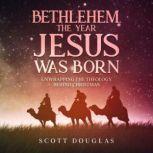 Bethlehem, the Year Jesus Was Born Unwrapping the Theology Behind Christmas