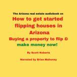 The Arizona real estate audiobook on How to get started flipping houses in Arizona Buying a property to flip & make money now!, Scott Roberts