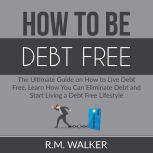 How to Be Debt Free: The Ultimate Guide on How to Live Debt Free, Learn How You Can Eliminate Debt and Start Living a Debt Free Lifestyle, R.M. Walker