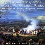 Napoleon Bonaparte's Most Decisive Land Battles: The History of Austerlitz, the French Invasion of Russia, Leipzig, and Waterloo, Charles River Editors