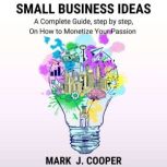 Small Business Ideas A Complete Guide, step by step, On How To Monetize Your Passion, Mark J. Cooper