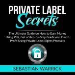 Private Label Secrets: The Ultimate Guide on How to Earn Money Using PLR, Get a Step-by-Step Guide on How to Profit Using Private Label Rights Products, Sebastian Warrick