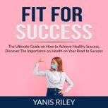 Fit For Success: The Ultimate Guide on How to Achieve Healthy Success, Discover The Importance on Health on Your Road to Success, Yanis Riley