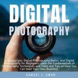Digital Photography 2 Manuscripts, Digital Photography Basics, and Digital Photography for Beginners Learn the Fundamentals of Photography Techniques and Tools and Tips on How You Can Start Your Own Business, Samuel J. Swan