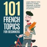 101 French Topics For Beginners - Learn French With essential Words, Grammar, & Idioms Through Everyday Situations, French Hacking