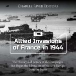The Allied Invasions of France in 1944: The History and Legacy of the Campaigns that Began the Liberation of Western Europe from the Nazis, Charles River Editors