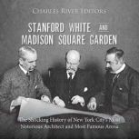 Stanford White and Madison Square Garden: The Shocking History of New York City's Most Notorious Architect and Most Famous Arena, Charles River Editors