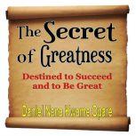 The Secret of Greatness Destined to Succeed and to Be Great, Daniel Nana Kwame Opare